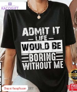 admit it life would be boring without me funny unisex shirt 3 iz8j5u