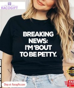 breaking news im bout to be petty funny unisex shirt 1 xekb0i