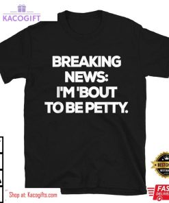 breaking news im bout to be petty funny unisex shirt 2 u9vk2f