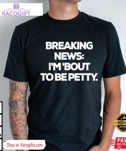 breaking news im bout to be petty funny unisex shirt 3 fj4bsm